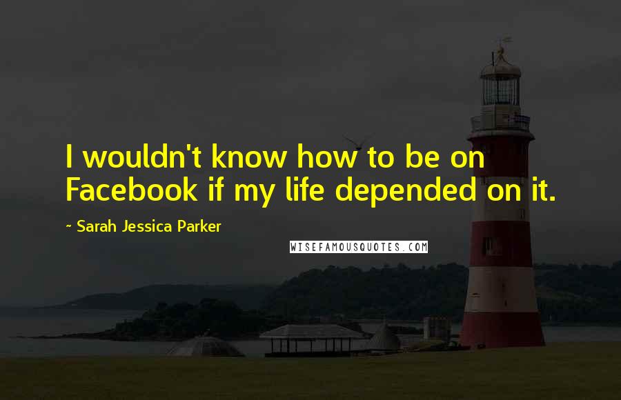 Sarah Jessica Parker Quotes: I wouldn't know how to be on Facebook if my life depended on it.