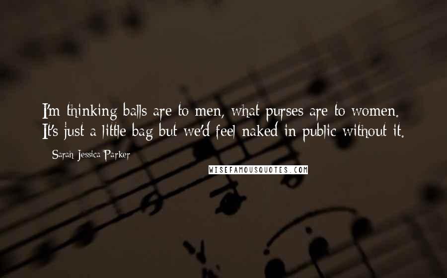 Sarah Jessica Parker Quotes: I'm thinking balls are to men, what purses are to women. It's just a little bag but we'd feel naked in public without it.