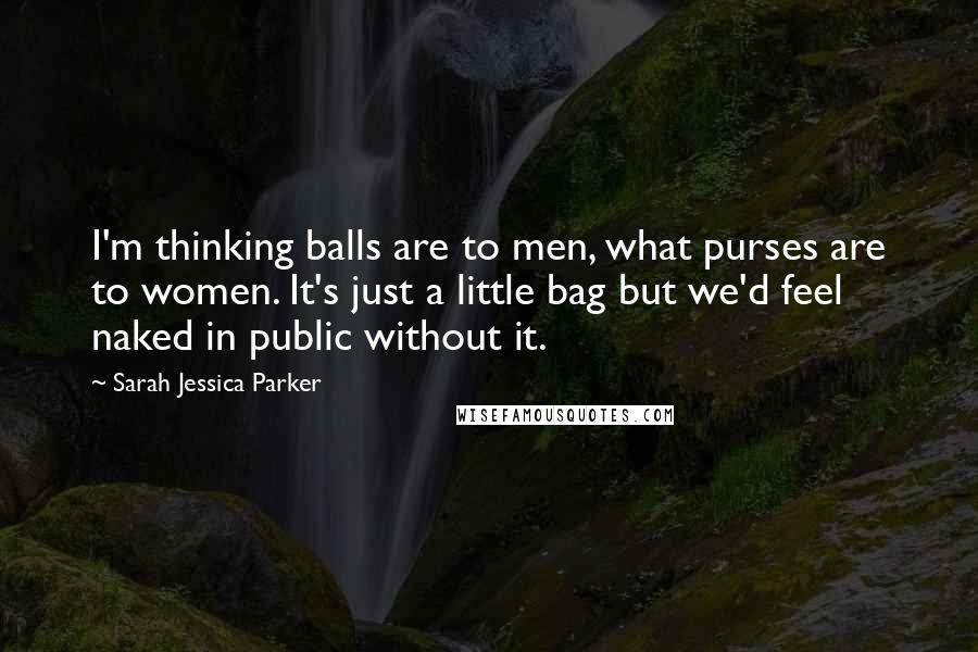 Sarah Jessica Parker Quotes: I'm thinking balls are to men, what purses are to women. It's just a little bag but we'd feel naked in public without it.