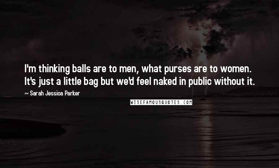 Sarah Jessica Parker Quotes: I'm thinking balls are to men, what purses are to women. It's just a little bag but we'd feel naked in public without it.