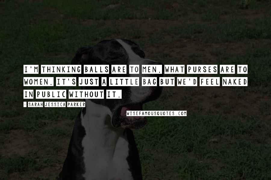 Sarah Jessica Parker Quotes: I'm thinking balls are to men, what purses are to women. It's just a little bag but we'd feel naked in public without it.
