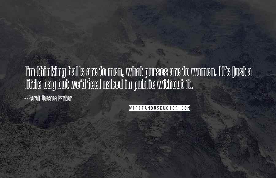 Sarah Jessica Parker Quotes: I'm thinking balls are to men, what purses are to women. It's just a little bag but we'd feel naked in public without it.