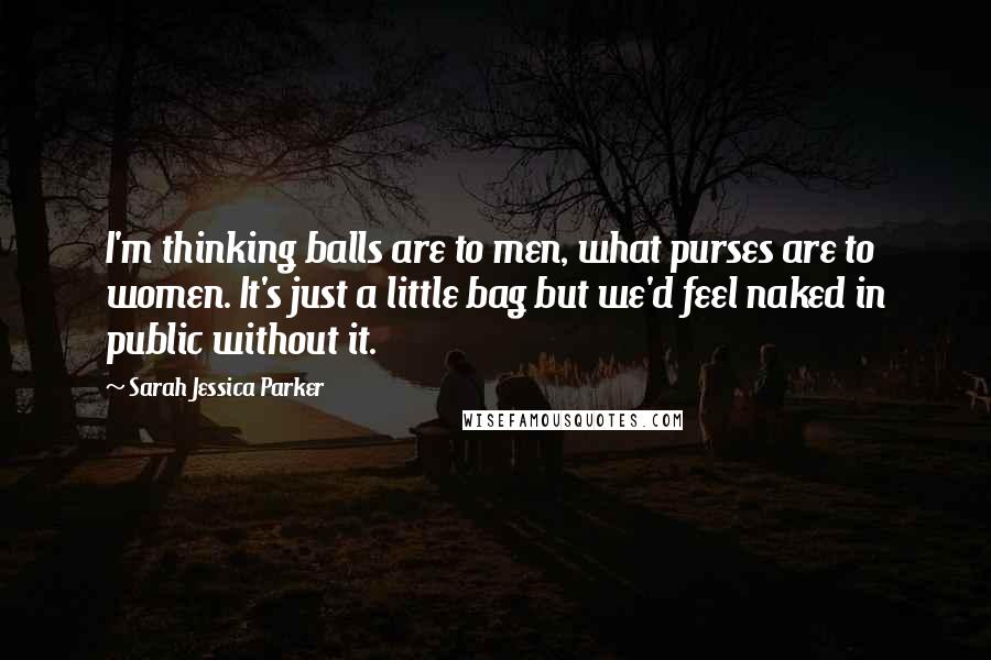 Sarah Jessica Parker Quotes: I'm thinking balls are to men, what purses are to women. It's just a little bag but we'd feel naked in public without it.