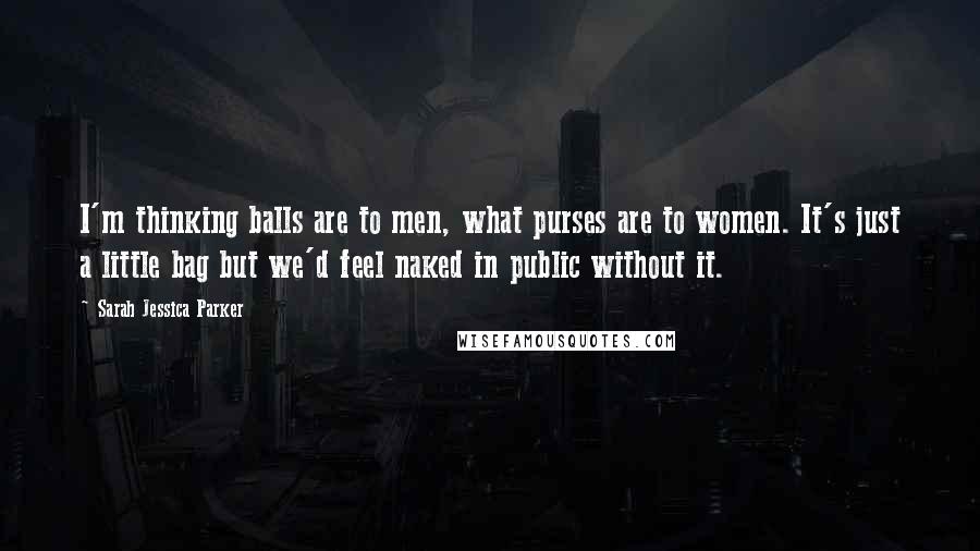 Sarah Jessica Parker Quotes: I'm thinking balls are to men, what purses are to women. It's just a little bag but we'd feel naked in public without it.