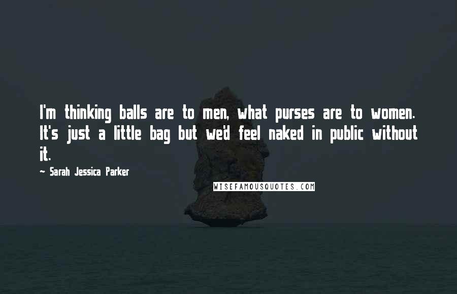 Sarah Jessica Parker Quotes: I'm thinking balls are to men, what purses are to women. It's just a little bag but we'd feel naked in public without it.