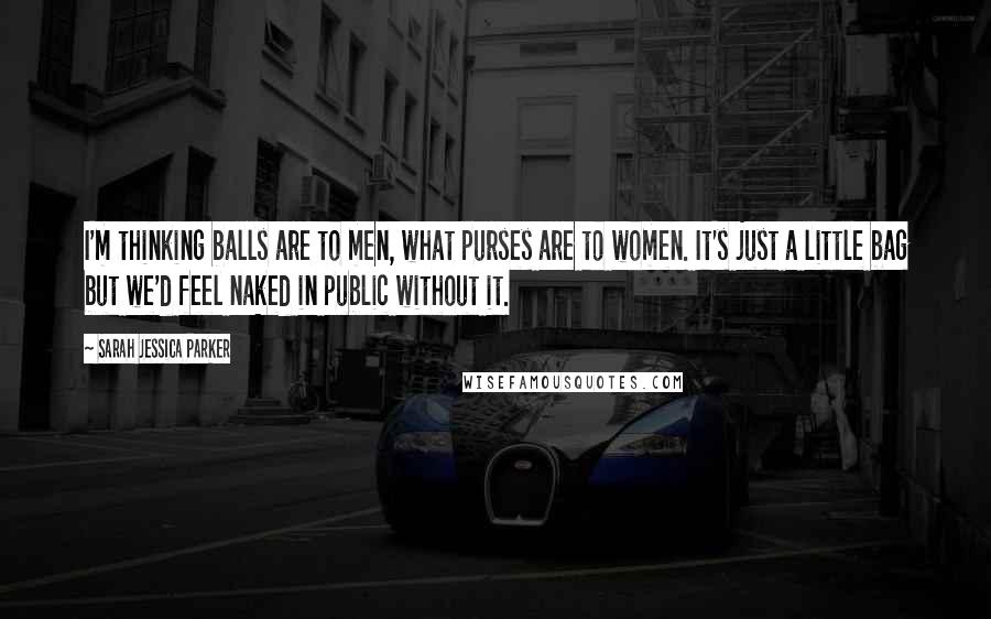 Sarah Jessica Parker Quotes: I'm thinking balls are to men, what purses are to women. It's just a little bag but we'd feel naked in public without it.