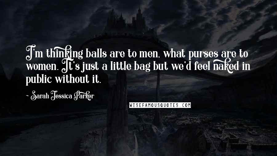 Sarah Jessica Parker Quotes: I'm thinking balls are to men, what purses are to women. It's just a little bag but we'd feel naked in public without it.