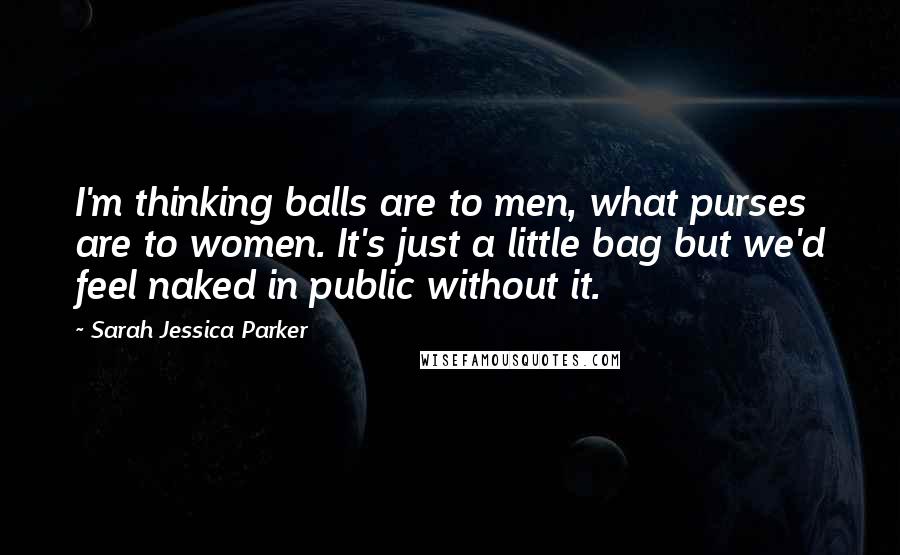 Sarah Jessica Parker Quotes: I'm thinking balls are to men, what purses are to women. It's just a little bag but we'd feel naked in public without it.