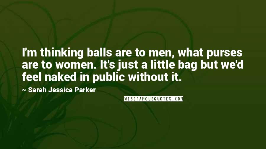 Sarah Jessica Parker Quotes: I'm thinking balls are to men, what purses are to women. It's just a little bag but we'd feel naked in public without it.