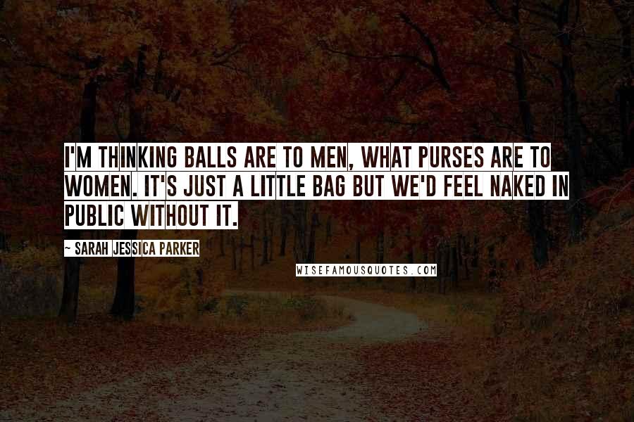 Sarah Jessica Parker Quotes: I'm thinking balls are to men, what purses are to women. It's just a little bag but we'd feel naked in public without it.