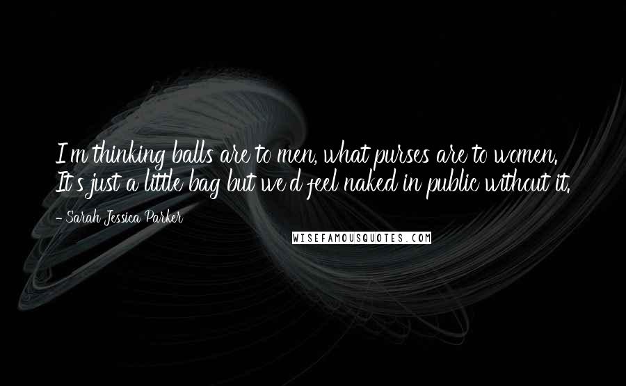 Sarah Jessica Parker Quotes: I'm thinking balls are to men, what purses are to women. It's just a little bag but we'd feel naked in public without it.