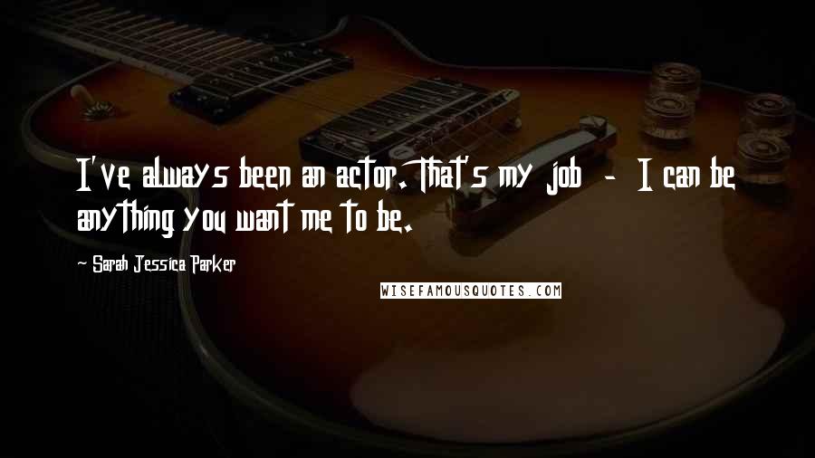 Sarah Jessica Parker Quotes: I've always been an actor. That's my job  -  I can be anything you want me to be.