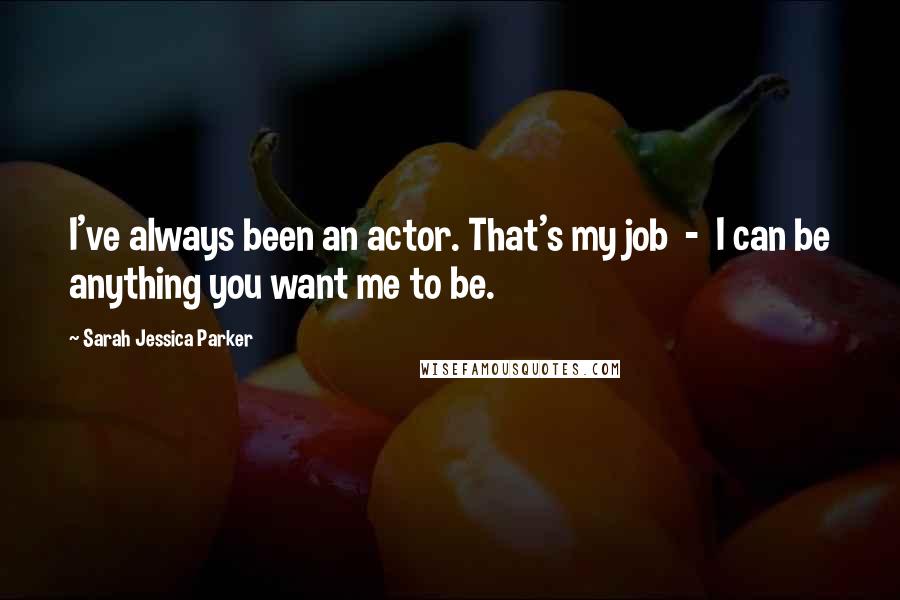 Sarah Jessica Parker Quotes: I've always been an actor. That's my job  -  I can be anything you want me to be.