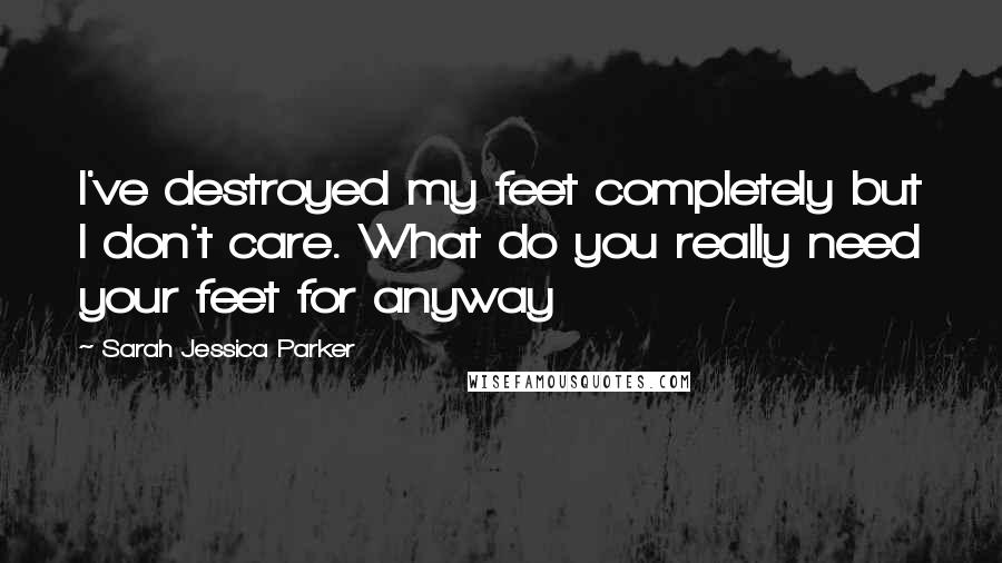 Sarah Jessica Parker Quotes: I've destroyed my feet completely but I don't care. What do you really need your feet for anyway