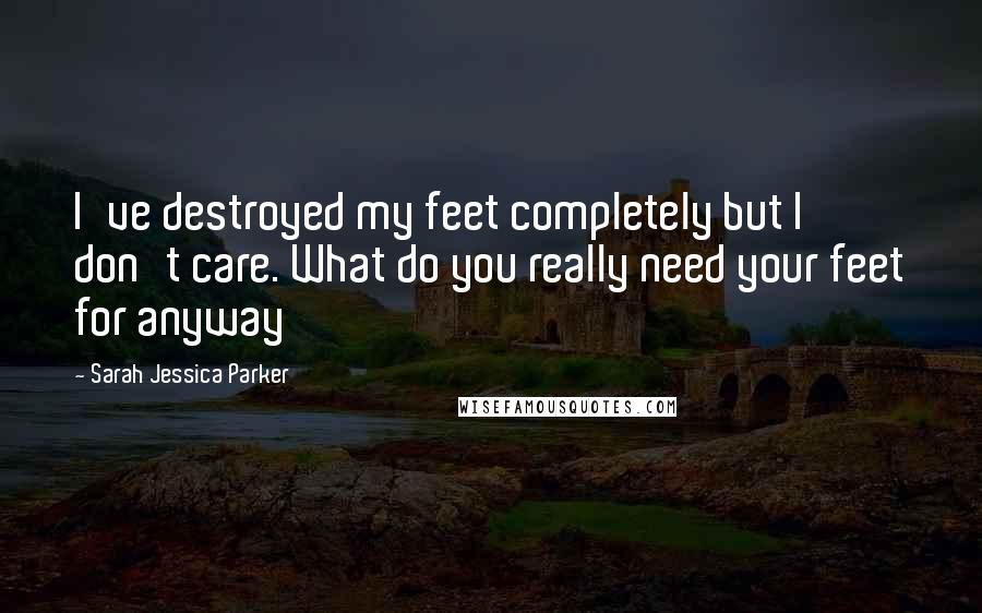 Sarah Jessica Parker Quotes: I've destroyed my feet completely but I don't care. What do you really need your feet for anyway