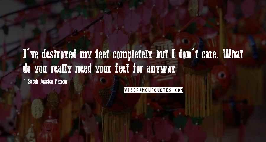 Sarah Jessica Parker Quotes: I've destroyed my feet completely but I don't care. What do you really need your feet for anyway