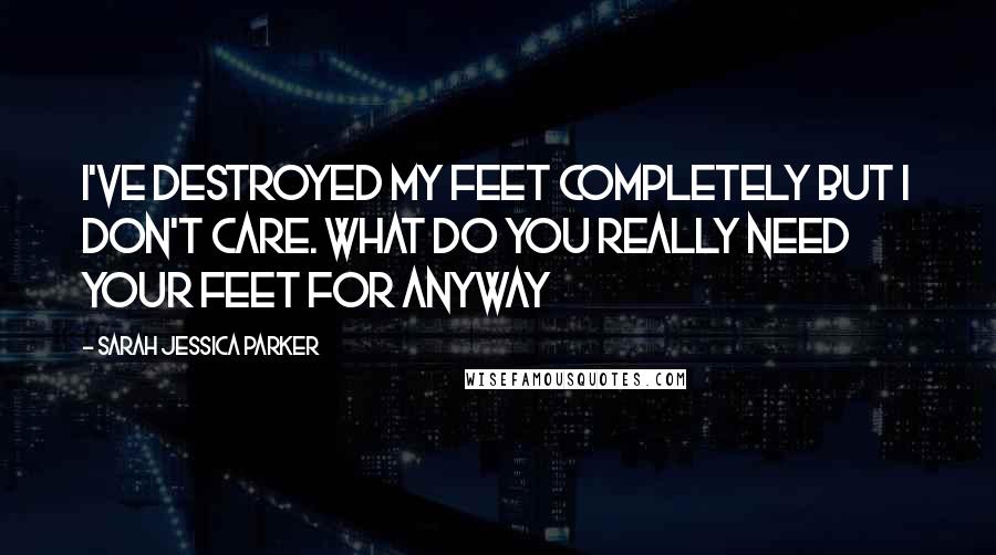 Sarah Jessica Parker Quotes: I've destroyed my feet completely but I don't care. What do you really need your feet for anyway