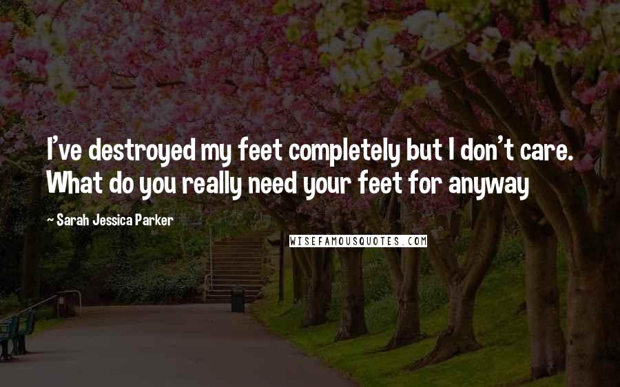 Sarah Jessica Parker Quotes: I've destroyed my feet completely but I don't care. What do you really need your feet for anyway