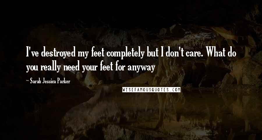 Sarah Jessica Parker Quotes: I've destroyed my feet completely but I don't care. What do you really need your feet for anyway