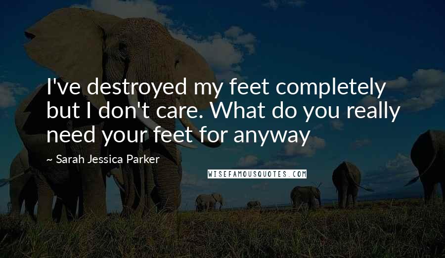 Sarah Jessica Parker Quotes: I've destroyed my feet completely but I don't care. What do you really need your feet for anyway