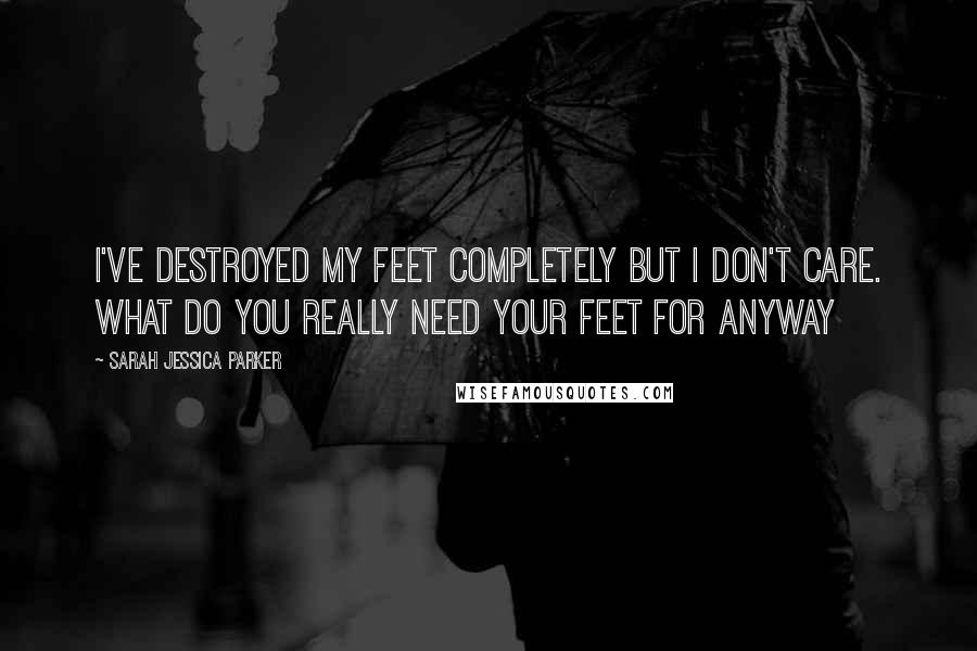 Sarah Jessica Parker Quotes: I've destroyed my feet completely but I don't care. What do you really need your feet for anyway