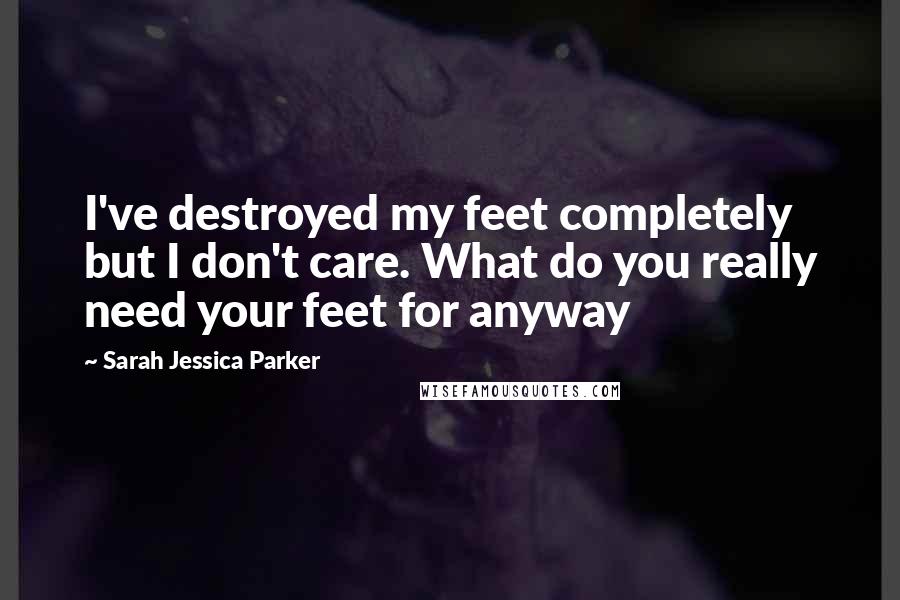 Sarah Jessica Parker Quotes: I've destroyed my feet completely but I don't care. What do you really need your feet for anyway