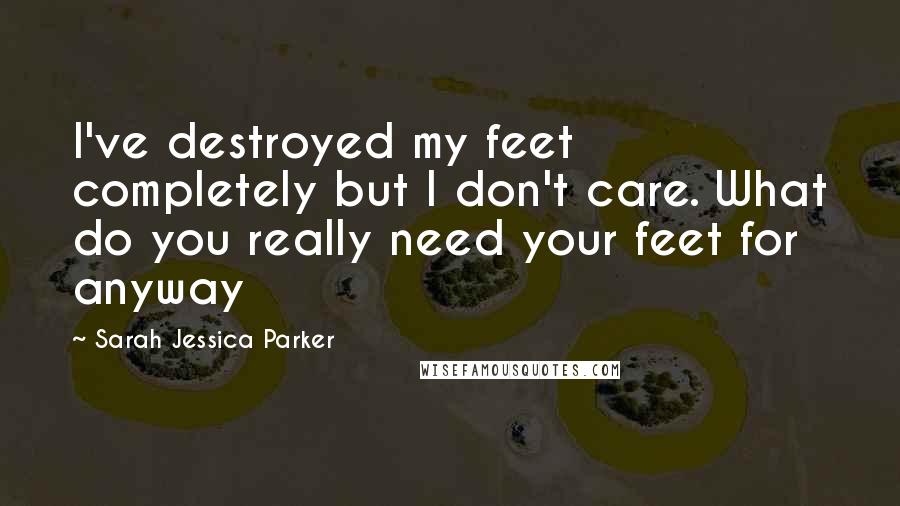 Sarah Jessica Parker Quotes: I've destroyed my feet completely but I don't care. What do you really need your feet for anyway