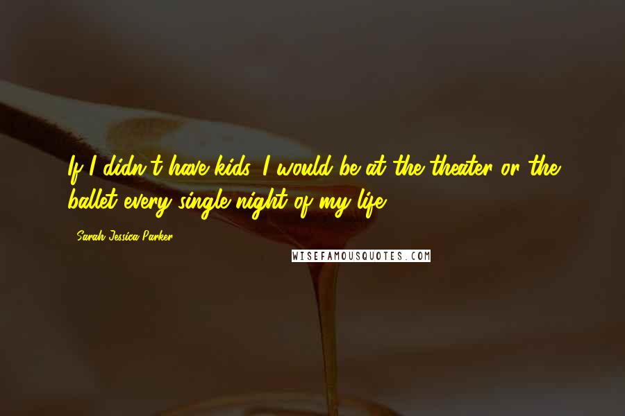 Sarah Jessica Parker Quotes: If I didn't have kids, I would be at the theater or the ballet every single night of my life.