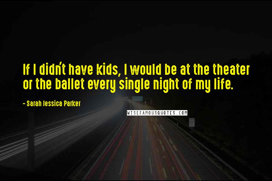 Sarah Jessica Parker Quotes: If I didn't have kids, I would be at the theater or the ballet every single night of my life.