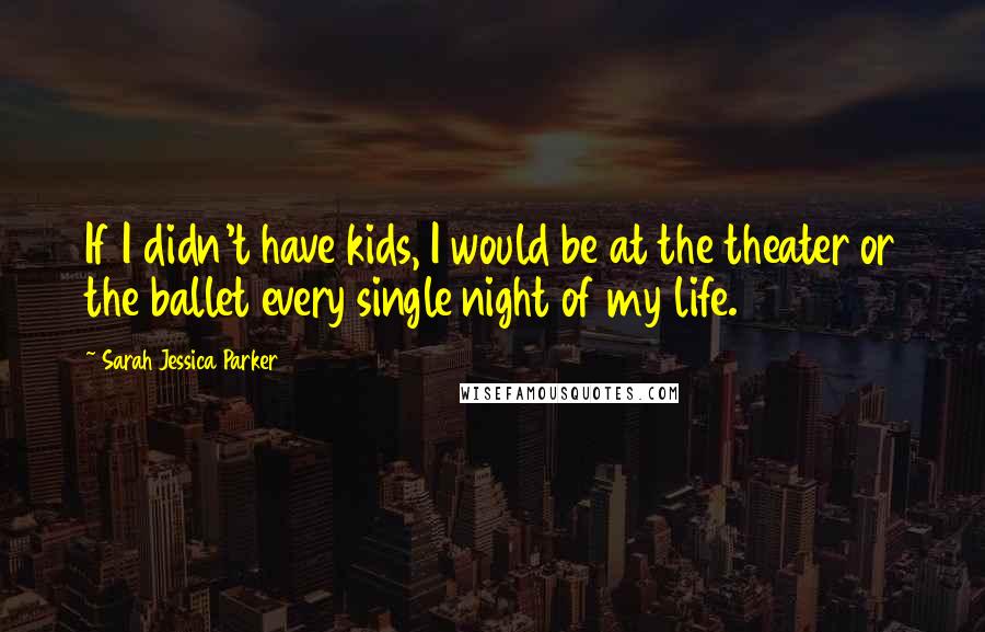 Sarah Jessica Parker Quotes: If I didn't have kids, I would be at the theater or the ballet every single night of my life.