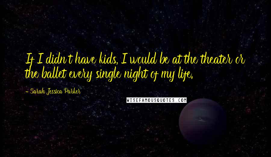 Sarah Jessica Parker Quotes: If I didn't have kids, I would be at the theater or the ballet every single night of my life.