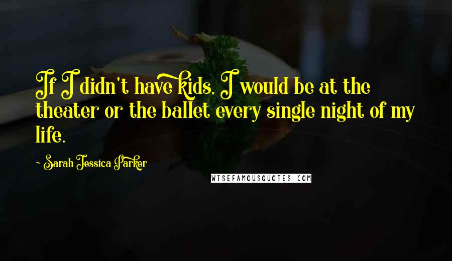 Sarah Jessica Parker Quotes: If I didn't have kids, I would be at the theater or the ballet every single night of my life.