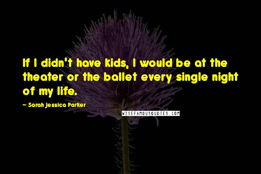 Sarah Jessica Parker Quotes: If I didn't have kids, I would be at the theater or the ballet every single night of my life.