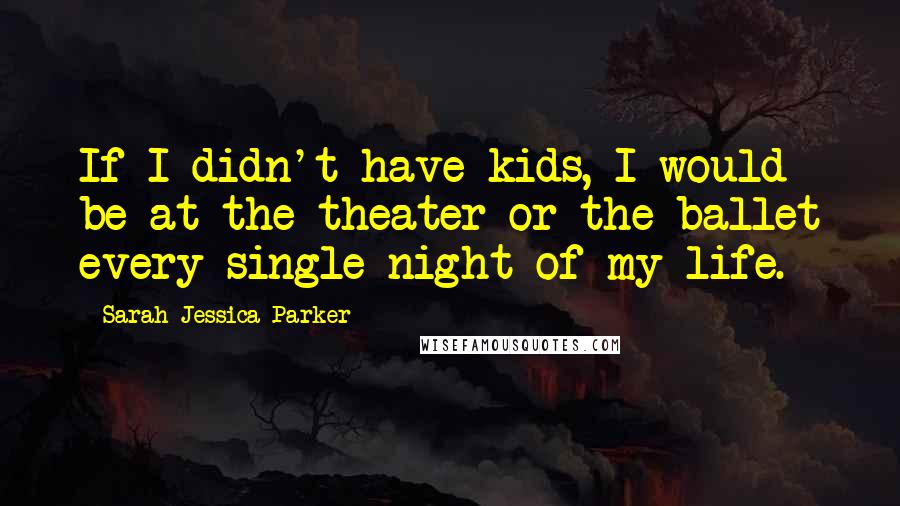 Sarah Jessica Parker Quotes: If I didn't have kids, I would be at the theater or the ballet every single night of my life.
