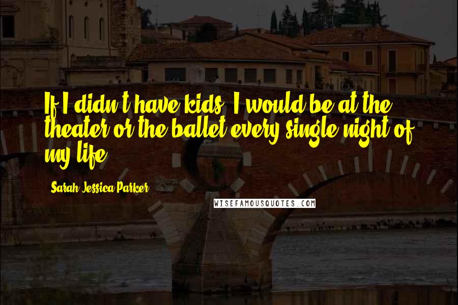 Sarah Jessica Parker Quotes: If I didn't have kids, I would be at the theater or the ballet every single night of my life.