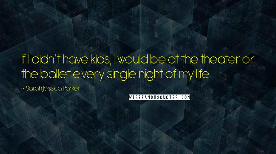 Sarah Jessica Parker Quotes: If I didn't have kids, I would be at the theater or the ballet every single night of my life.