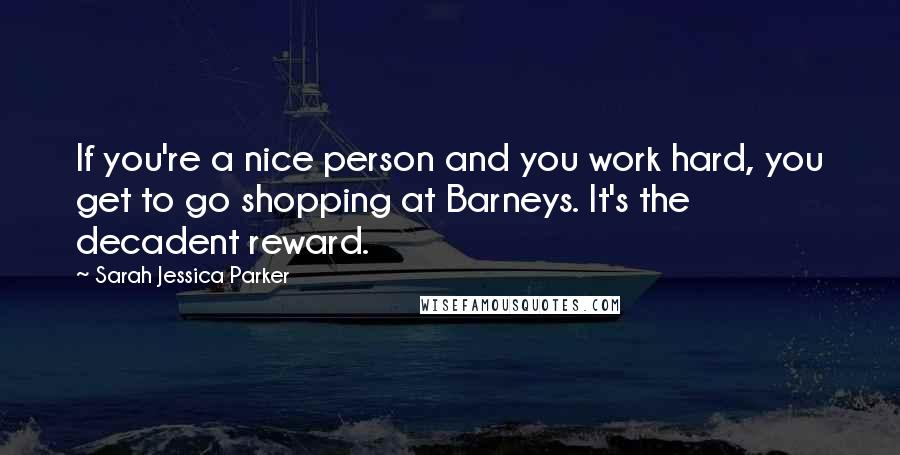 Sarah Jessica Parker Quotes: If you're a nice person and you work hard, you get to go shopping at Barneys. It's the decadent reward.