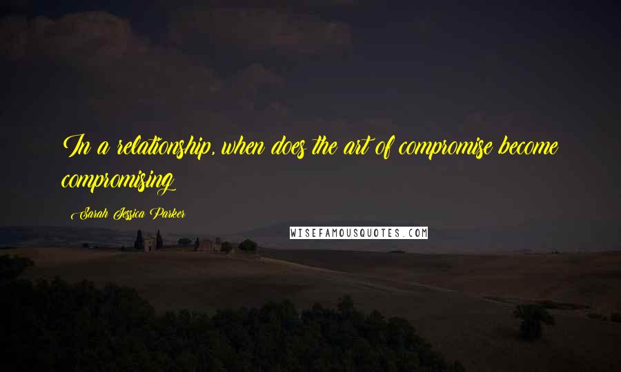 Sarah Jessica Parker Quotes: In a relationship, when does the art of compromise become compromising?