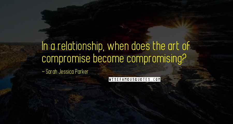 Sarah Jessica Parker Quotes: In a relationship, when does the art of compromise become compromising?