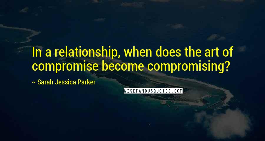 Sarah Jessica Parker Quotes: In a relationship, when does the art of compromise become compromising?