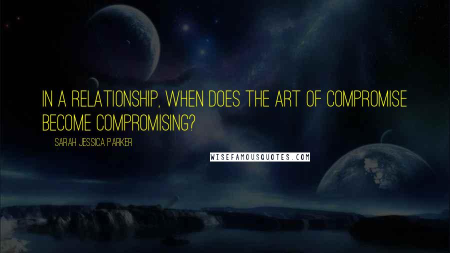 Sarah Jessica Parker Quotes: In a relationship, when does the art of compromise become compromising?