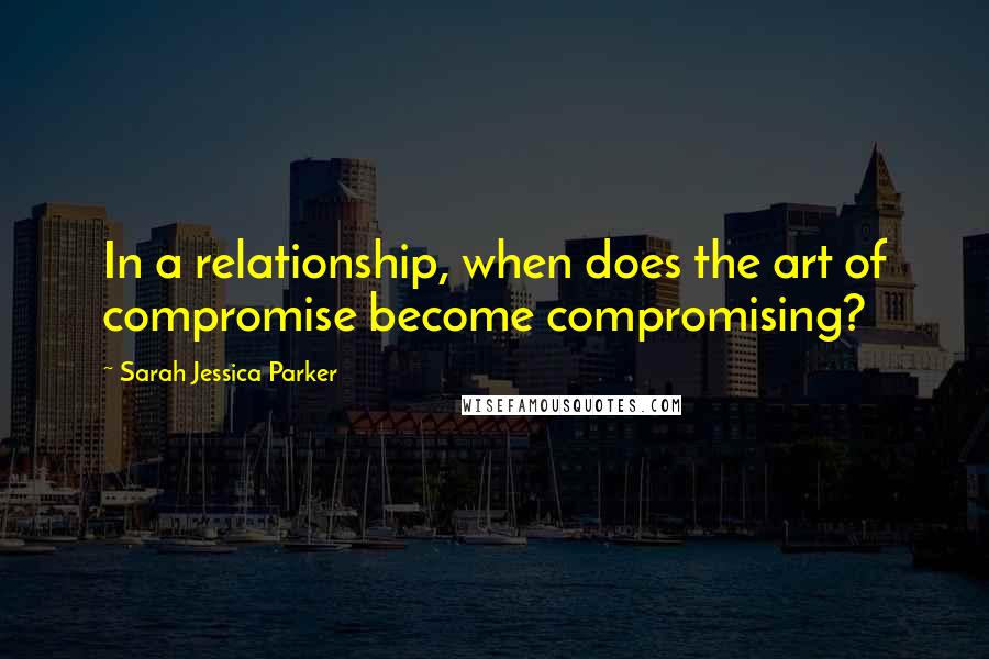 Sarah Jessica Parker Quotes: In a relationship, when does the art of compromise become compromising?