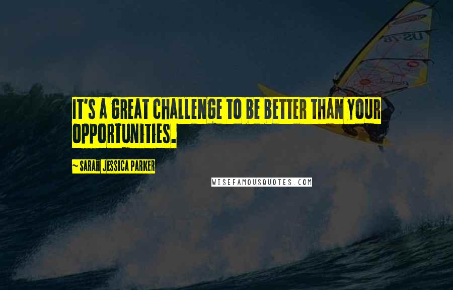 Sarah Jessica Parker Quotes: It's a great challenge to be better than your opportunities.