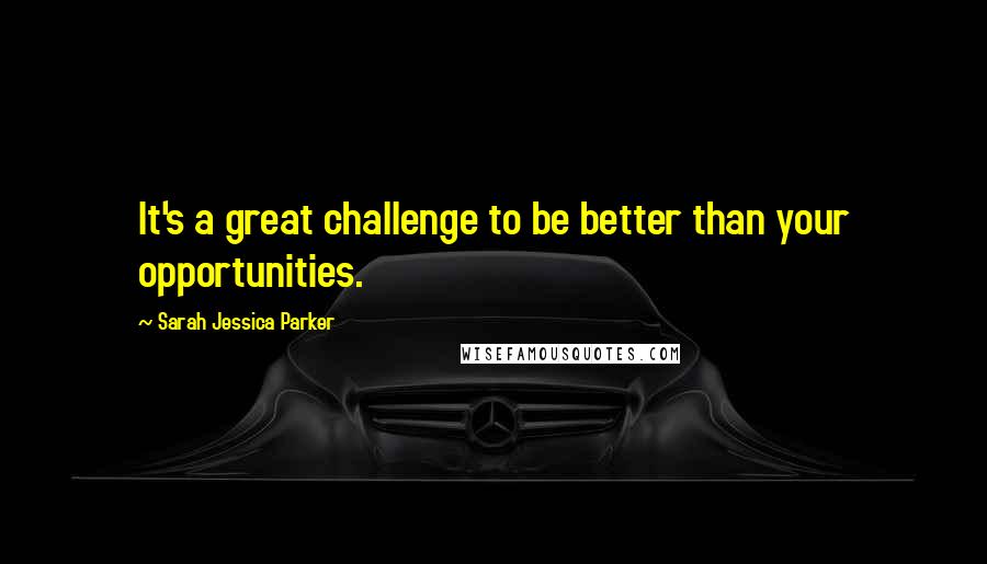 Sarah Jessica Parker Quotes: It's a great challenge to be better than your opportunities.