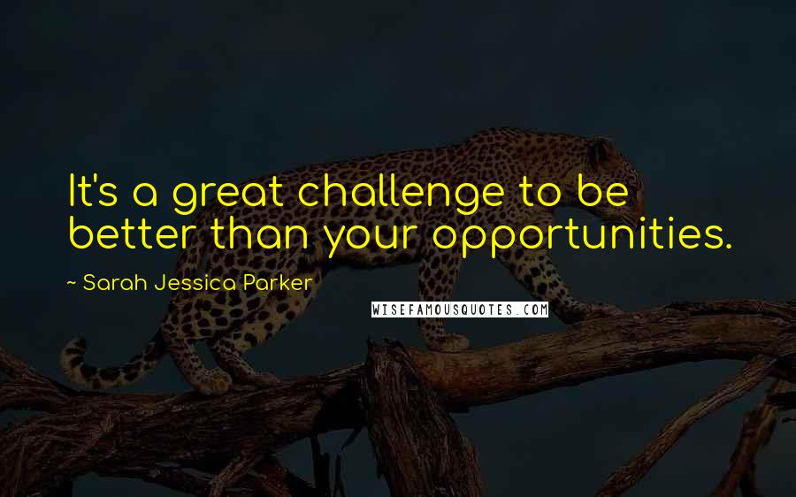 Sarah Jessica Parker Quotes: It's a great challenge to be better than your opportunities.