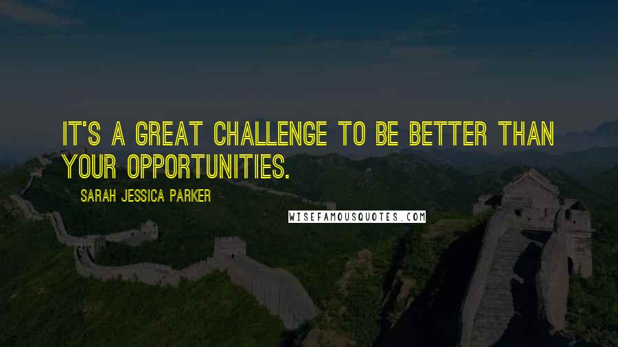 Sarah Jessica Parker Quotes: It's a great challenge to be better than your opportunities.