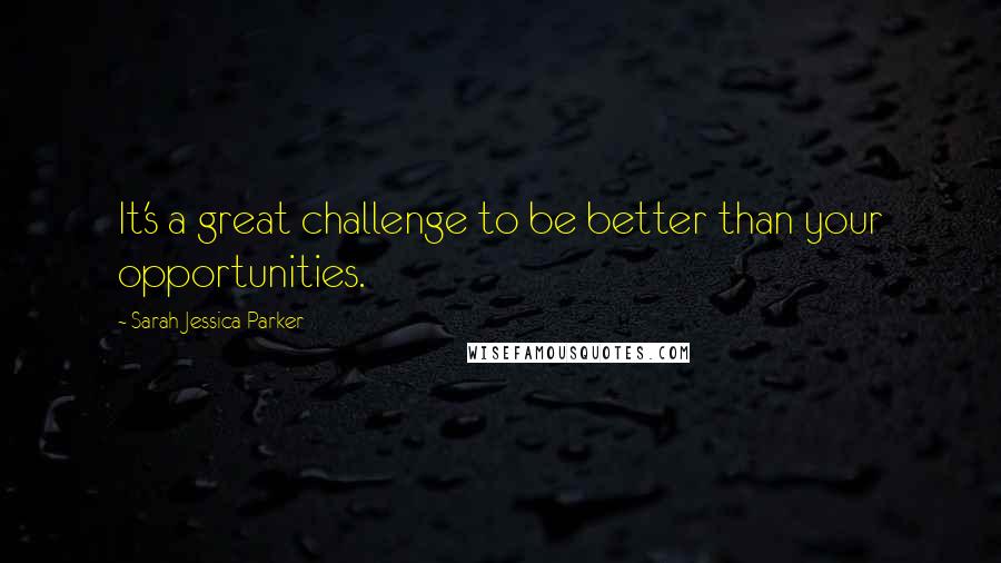 Sarah Jessica Parker Quotes: It's a great challenge to be better than your opportunities.