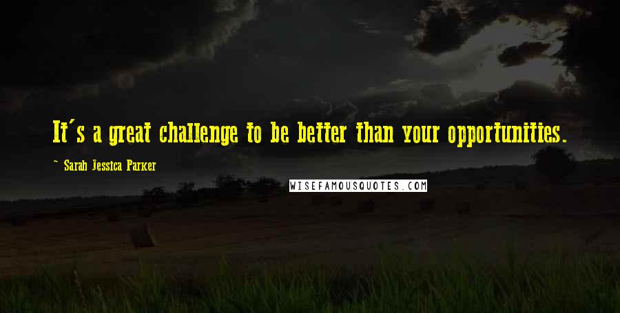 Sarah Jessica Parker Quotes: It's a great challenge to be better than your opportunities.