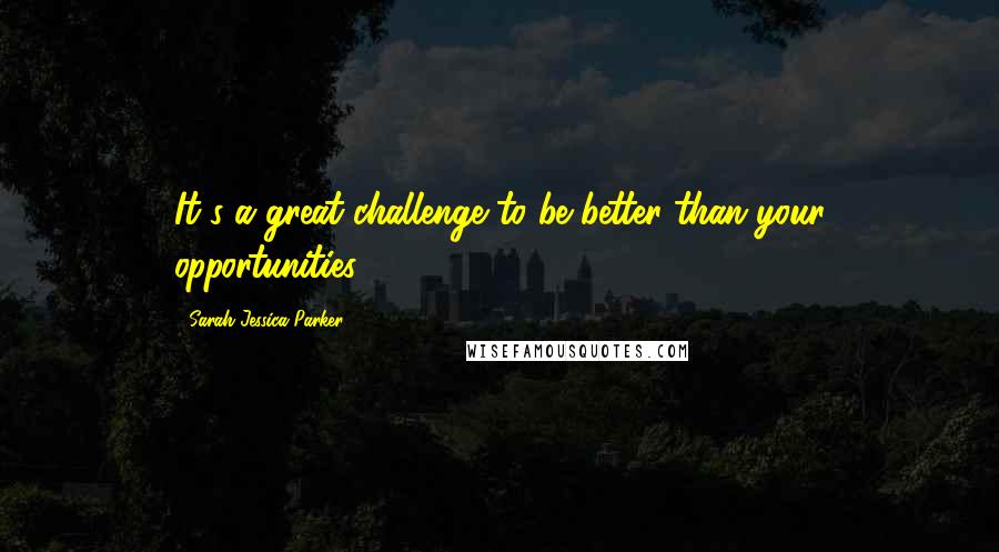 Sarah Jessica Parker Quotes: It's a great challenge to be better than your opportunities.