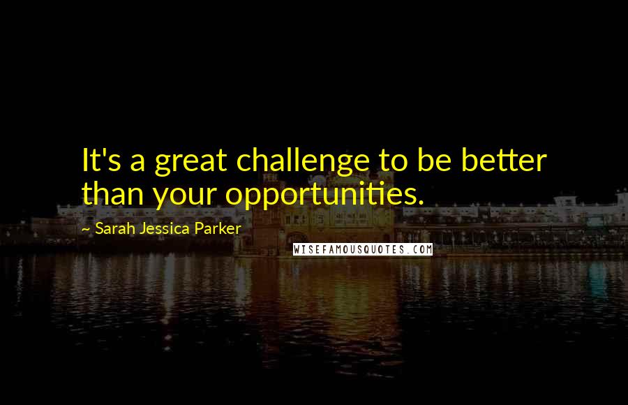 Sarah Jessica Parker Quotes: It's a great challenge to be better than your opportunities.